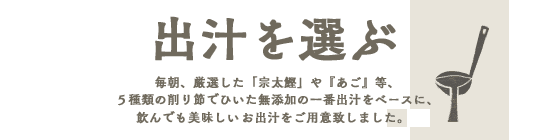 出汁をえらぶ毎朝、厳選した「宗太鰹」や『あご』等、５種類の削り節でひいた無添加の一番出汁をベースに、
飲んでも美味しい８種のお出汁をご用意致しました。